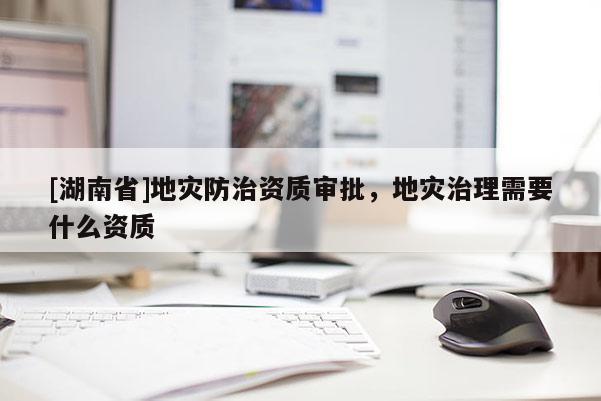 [湖南省]地災防治資質審批，地災治理需要什么資質
