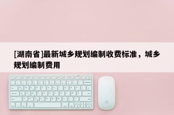 [湖南省]最新城鄉規劃編制收費標準，城鄉規劃編制費用