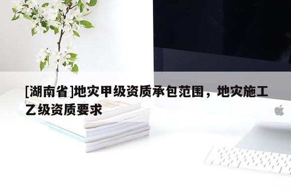 [湖南省]地災甲級資質承包范圍，地災施工乙級資質要求