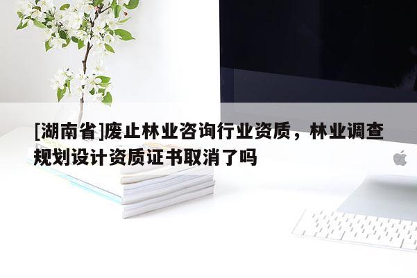 [湖南省]廢止林業(yè)咨詢行業(yè)資質(zhì)，林業(yè)調(diào)查規(guī)劃設(shè)計(jì)資質(zhì)證書取消了嗎