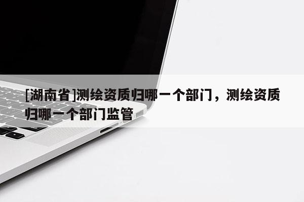 [湖南省]測繪資質(zhì)歸哪一個(gè)部門，測繪資質(zhì)歸哪一個(gè)部門監(jiān)管