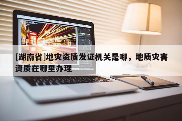 [湖南省]地災資質發證機關是哪，地質災害資質在哪里辦理