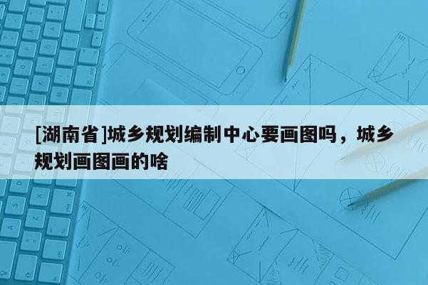 [湖南省]城鄉規劃編制中心要畫圖嗎，城鄉規劃畫圖畫的啥