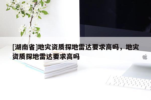 [湖南省]地災資質(zhì)探地雷達要求高嗎，地災資質(zhì)探地雷達要求高嗎