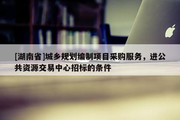 [湖南省]城鄉(xiāng)規(guī)劃編制項(xiàng)目采購服務(wù)，進(jìn)公共資源交易中心招標(biāo)的條件