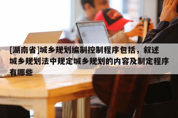 [湖南省]城鄉規劃編制控制程序包括，敘述城鄉規劃法中規定城鄉規劃的內容及制定程序有哪些