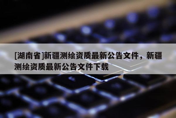 [湖南省]新疆測繪資質最新公告文件，新疆測繪資質最新公告文件下載