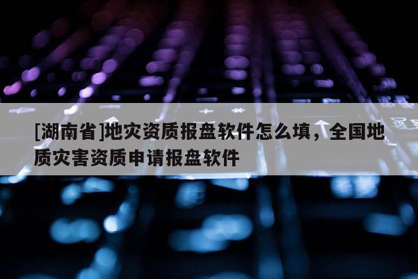 [湖南省]地災資質報盤軟件怎么填，全國地質災害資質申請報盤軟件