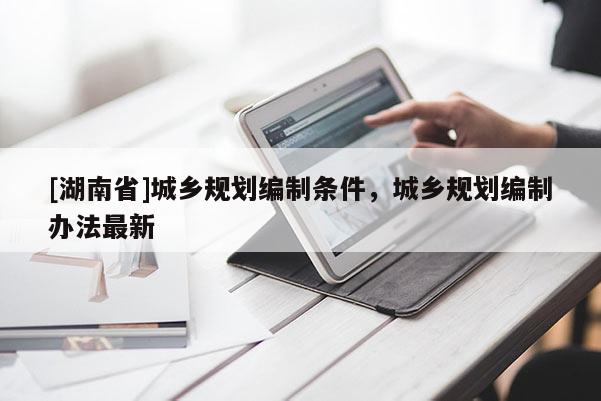 [湖南省]城鄉規劃編制條件，城鄉規劃編制辦法最新