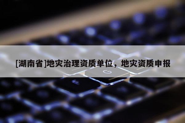[湖南省]地災(zāi)治理資質(zhì)單位，地災(zāi)資質(zhì)申報