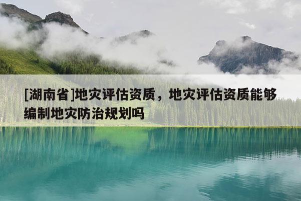 [湖南省]地災(zāi)評估資質(zhì)，地災(zāi)評估資質(zhì)能夠編制地災(zāi)防治規(guī)劃嗎