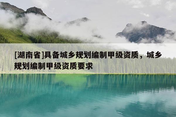[湖南省]具備城鄉規劃編制甲級資質，城鄉規劃編制甲級資質要求
