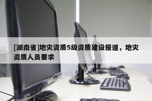 [湖南省]地災(zāi)資質(zhì)5級(jí)資質(zhì)建設(shè)報(bào)道，地災(zāi)資質(zhì)人員要求