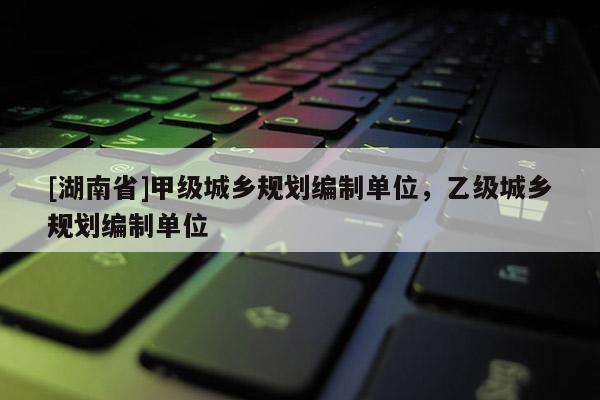 [湖南省]甲級城鄉規劃編制單位，乙級城鄉規劃編制單位