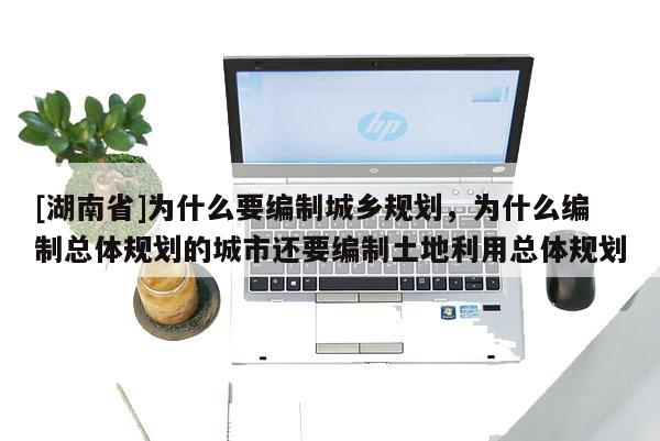 [湖南省]為什么要編制城鄉規劃，為什么編制總體規劃的城市還要編制土地利用總體規劃