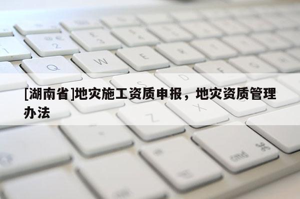 [湖南省]地災(zāi)施工資質(zhì)申報(bào)，地災(zāi)資質(zhì)管理辦法