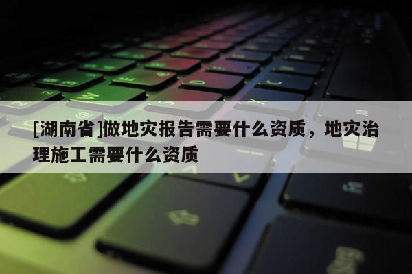 [湖南省]做地災報告需要什么資質，地災治理施工需要什么資質