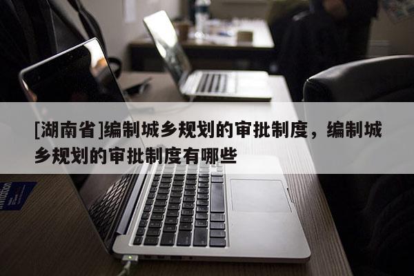 [湖南省]編制城鄉規劃的審批制度，編制城鄉規劃的審批制度有哪些