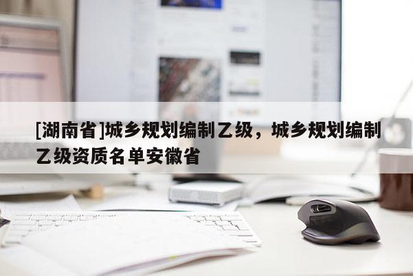 [湖南省]城鄉規劃編制乙級，城鄉規劃編制乙級資質名單安徽省
