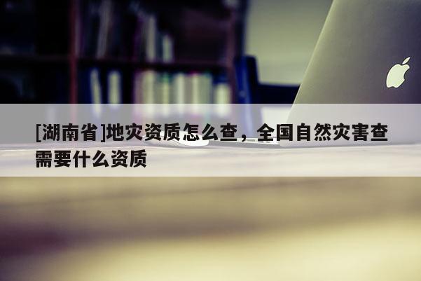 [湖南省]地災(zāi)資質(zhì)怎么查，全國(guó)自然災(zāi)害查需要什么資質(zhì)