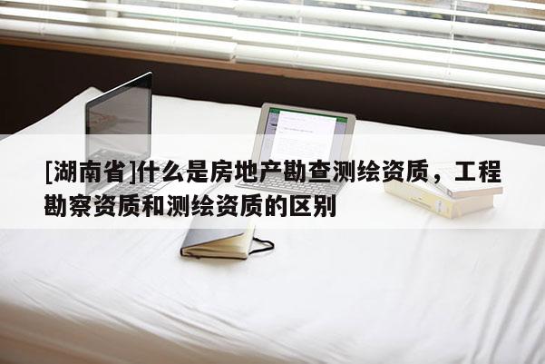 [湖南省]什么是房地產勘查測繪資質，工程勘察資質和測繪資質的區別