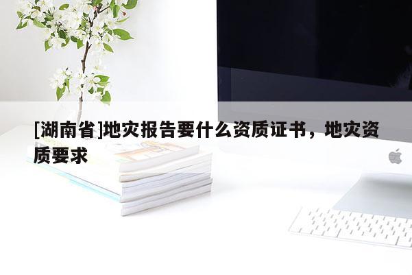 [湖南省]地災(zāi)報(bào)告要什么資質(zhì)證書，地災(zāi)資質(zhì)要求