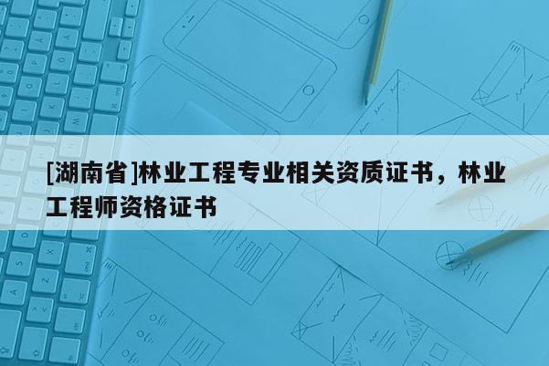 [湖南省]林業工程專業相關資質證書，林業工程師資格證書