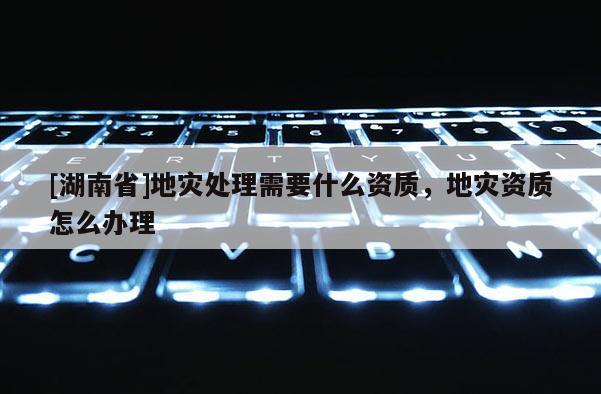 [湖南省]地災處理需要什么資質，地災資質怎么辦理