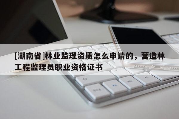 [湖南省]林業監理資質怎么申請的，營造林工程監理員職業資格證書