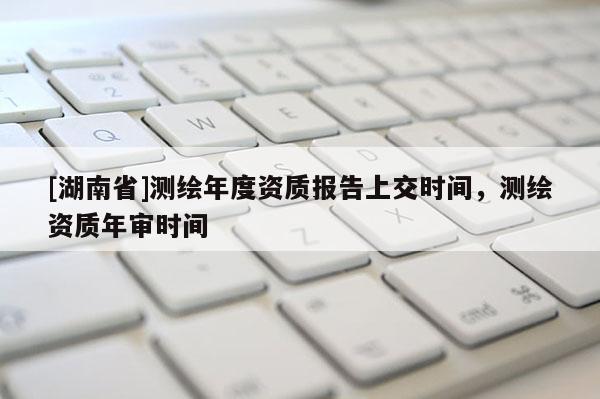 [湖南省]測繪年度資質報告上交時間，測繪資質年審時間