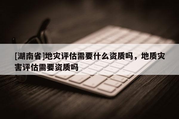[湖南省]地災評估需要什么資質嗎，地質災害評估需要資質嗎
