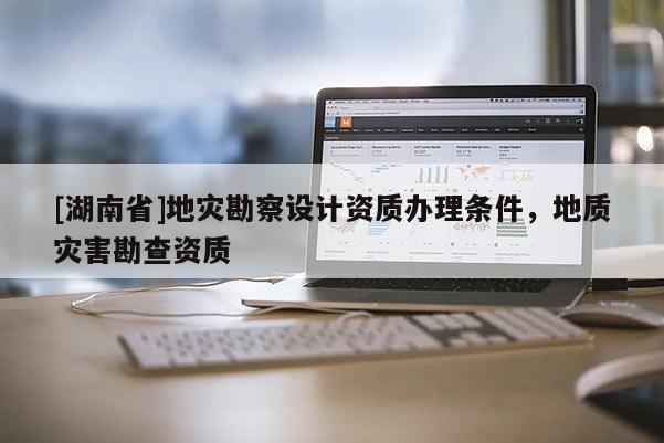 [湖南省]地災勘察設計資質辦理條件，地質災害勘查資質