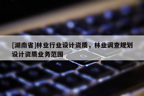 [湖南省]林業(yè)行業(yè)設(shè)計(jì)資質(zhì)，林業(yè)調(diào)查規(guī)劃設(shè)計(jì)資質(zhì)業(yè)務(wù)范圍