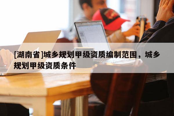 [湖南省]城鄉規劃甲級資質編制范圍，城鄉規劃甲級資質條件