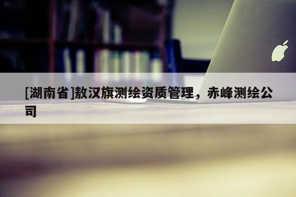 [湖南省]敖漢旗測繪資質管理，赤峰測繪公司