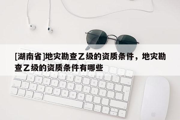 [湖南省]地災勘查乙級的資質條件，地災勘查乙級的資質條件有哪些