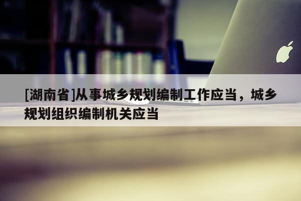 [湖南省]從事城鄉規劃編制工作應當，城鄉規劃組織編制機關應當