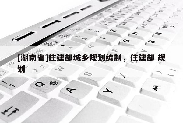[湖南省]住建部城鄉規劃編制，住建部 規劃