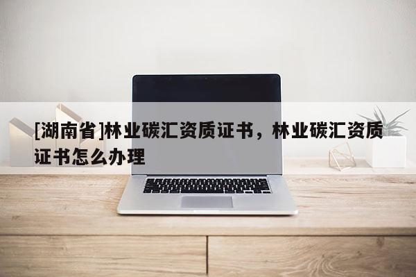 [湖南省]林業碳匯資質證書，林業碳匯資質證書怎么辦理