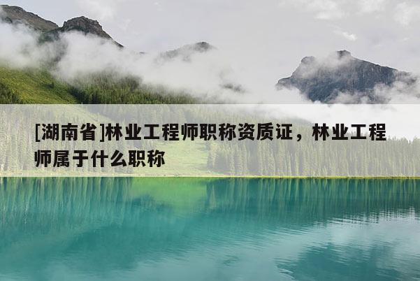 [湖南省]林業工程師職稱資質證，林業工程師屬于什么職稱