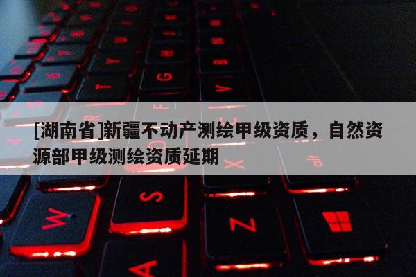 [湖南省]新疆不動產測繪甲級資質，自然資源部甲級測繪資質延期