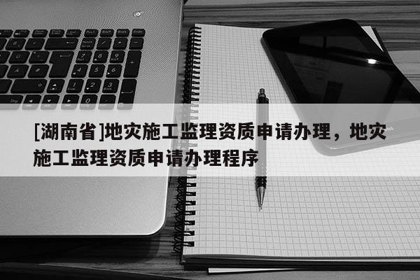 [湖南省]地災施工監理資質申請辦理，地災施工監理資質申請辦理程序
