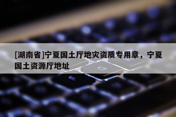 [湖南省]寧夏國土廳地災資質專用章，寧夏國土資源廳地址