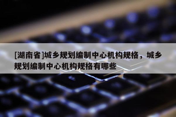 [湖南省]城鄉規劃編制中心機構規格，城鄉規劃編制中心機構規格有哪些