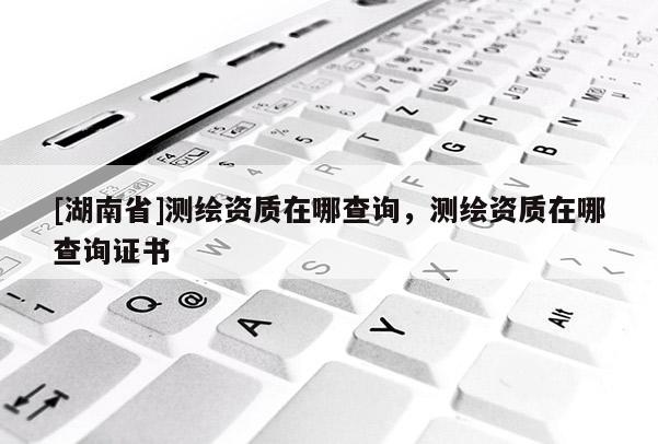 [湖南省]測繪資質在哪查詢，測繪資質在哪查詢證書
