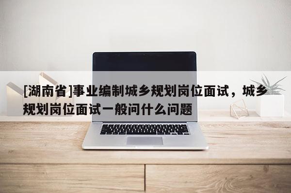 [湖南省]事業編制城鄉規劃崗位面試，城鄉規劃崗位面試一般問什么問題