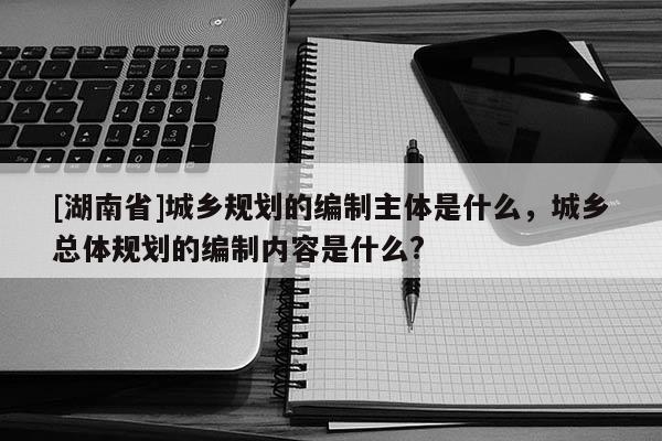 [湖南省]城鄉規劃的編制主體是什么，城鄉總體規劃的編制內容是什么?