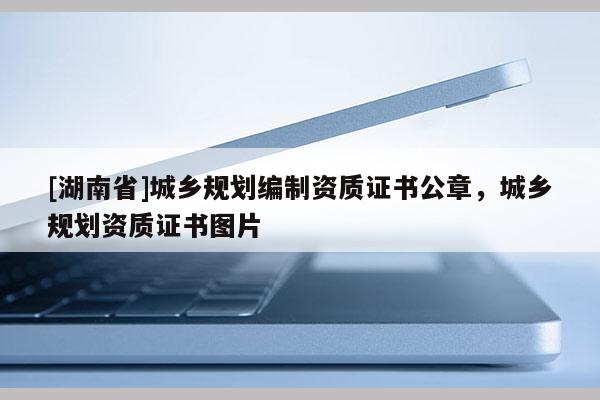 [湖南省]城鄉規劃編制資質證書公章，城鄉規劃資質證書圖片