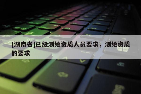 [湖南省]已級測繪資質人員要求，測繪資質的要求