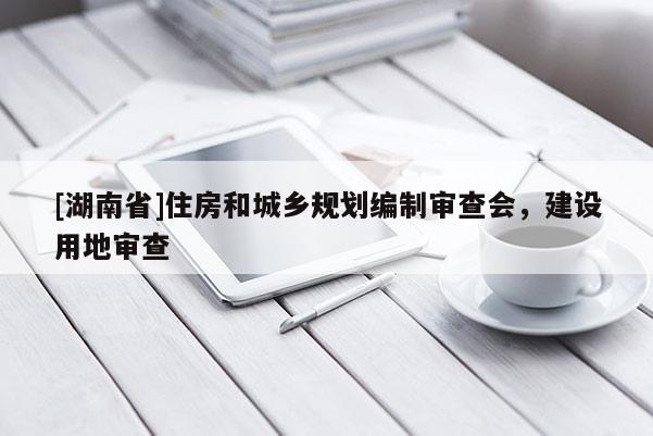 [湖南省]住房和城鄉(xiāng)規(guī)劃編制審查會，建設用地審查